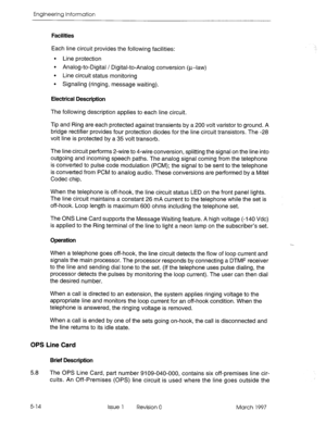 Page 492Engineering Information 
Facilities 
Each line circuit provides the following facilities: 
l Line protection 
l Analog-to-Digital / Digital-to-Analog conversion (u-law) 
l Line circuit status monitoring 
l Signaling (ringing, message waiting). 
Electrical Description 
The following description applies to each line circuit. 
Tip and Ring are each protected against transients by a 200 volt varistor to ground. A 
bridge rectifier provides four protection diodes for the line circuit transistors. The -28...