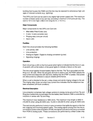 Page 493Circuit Card Descriptions 
building that houses the PABX and the line may be exposed to extraneous high volt- 
ages or induced currents (e.g., lightning). 
The OPS Line Card can be used in any digital high-power (upper) slot. The maximum 
number of these cards is four per bay, providing a maximum of 24 ports per bay. The 
card is 157.5 mm high x 366.4 mm long (6.2 in. x 14.4 in.). 
Major Components 
Major components for the OPS Line Card are: 
l Mite1 8962 FilterKodec (six) 
l 2-wire / 4-wire converter...