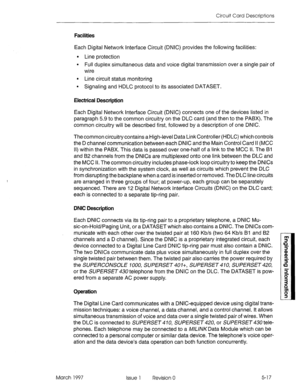 Page 495Circuit Card Descriptions 
Facilities 
Each Digital Network Interface Circuit (DNIC) provides the following facilities: 
l Line protection 
l Full duplex simultaneous data and voice digital transmission over a single pair of 
wire 
. Line circuit status monitoring 
9 Signaling and HDLC protocol to its associated DATASET. 
Electrical Description 
Each Digital Network Interface Circuit (DNIC) connects one of the devices listed in 
paragraph 5.9 to the common circuitry on the DLC card (and then to the...