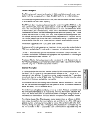 Page 497Circuit Card Descriptions 
General Description 
The Ti interface will transmit and receive 24 &bit voice/data channels on a 4-wire 
digital trunk that operates at I.544 Mb/s. The BCC performs all control functions. 
To provide signaling information on the Tl line, data bits are “stolen” from each channel 
to provide channel associated signaling. 
The Ti Trunk Card includes a phase comparator which, through the Tl Clock on the 
Main Control Card II, keeps the system clock in phase with the incoming frame...