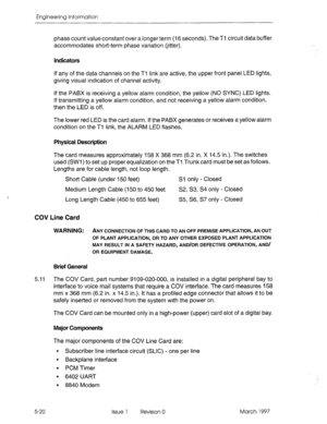 Page 498Engineering Information 
phase count value constant over a longer term (I 6 seconds). The Tl circuit data buffer 
accommodates short-term phase variation (jitter). 
Indicators 
If any of the data channels on the Ti link are active, the upper front panel LED lights, 
giving visual indication of channel activity. 
If the PABX is receiving a yellow alarm condition, the yellow (NO SYNC) LED lights. 
If transmitting a yellow alarm condition, and not receiving a yellow alarm condition, 
then the LED is off....