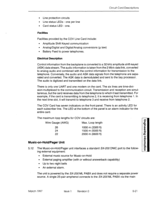 Page 499Circuit Card Descriptions 
. Line protection circuits 
. Line status LEDs - one per line 
l Card status LED - one. 
Facilities 
Facilities provided by the COV Line Card include: 
l Amplitude Shift Keyed communication 
l Analog/Digital and Digital/Analog conversions (p-law) 
l Battery Feed to power telephones. 
Electrical Description 
Control information from the backplane is converted to a 32 kHz amplitude shift-keyed 
(ASK) data stream. The audio information is taken from the 2 Mb/s data link, converted...