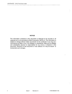 Page 6LIGHTWARE 16 ML Practices Index 
NOTICE 
The information contained in this document is believed to be accurate in all 
respects but is not warranted by Mite1 Corporation (MITEL@). The information is 
subject to change without notice and should not be construed in any way as a 
commitment by Mite1 or any of its affiliates or subsidiaries. Mite1 and its affiliates 
and subsidiaries assume no responsibility for any errors or omissions in this 
document. Revisions of this document or new editions of it may...