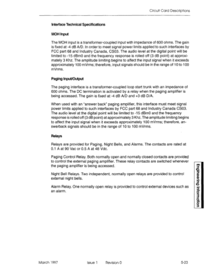 Page 501Circuit Card Descriptions 
Interface Technical Specifications 
MOH Input 
The MOH input is a transformer-coupled input with impedance of 600 ohms. The gain 
is fixed at -4 dB A/D. In order to meet signal power limits applied to such interfaces by 
FCC part 68 and Industry Canada, CS03. The audio level at the digital point will be 
limited to -15 dBm0 and the frequency response is rolled off (3 dB point) at approxi- 
mately 3 Khz. The amplitude limiting begins to affect the input signal when it exceeds...