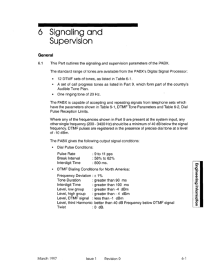 Page 5036 Signaling and 
Supervision 
General 
6.1 This Part outlines the signaling and supervision parameters of the PABX. 
The standard range of tones are available from the PABX’s Digital Signal Processor: 
. 12 DTMF sets of tones, as listed in Table 6-l. 
l A set of call progress tones as listed in Part 9, which form part of the country’s 
Audible Tone Plan. 
l One ringing tone of 20 Hz. 
The PABX is capable of accepting and repeating signals from telephone sets which 
have the parameters shown in Table 6-1,...