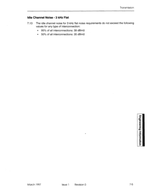 Page 509Transmission 
Idle Channel Noise - 3 kHz Flat 
7.13 The idle channel noise for 3 kHz flat noise requirements do not exceed the following 
values for any type of interconnection: 
l 95% of all interconnections: 39 dBrn0 
l 50% of all interconnections: 35 dBrn0 
March 1997 Issue 1 Revision 0 7-5  