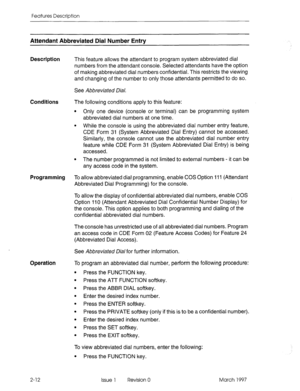 Page 52Features Description 
Attendant Abbreviated Dial Number Entrv 
Description This feature allows the attendant to program system abbreviated dial 
numbers from the attendant console. Selected attendants have the option 
of making abbreviated dial numbers confidential. This restricts the viewing 
and changing of the number to only those attendants permitted to do so. 
See Abbreviated Dial. 
Conditions The following conditions apply to this feature: 
l Only one device (console or terminal) can be programming...