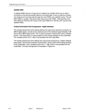 Page 514Engineering Information 
Satellite PABX 
8-4 A satellite PABX (shown in Figure 8-3) is defined as a PABX which has no direct 
connection to the serving central office for incoming traffic. It has no directory number, 
and receives all incoming calls through the main PABX over satellite trunks. The sat- 
ellite PABX is usually in the same local area as its main PABX. Note that the Loss 
Plan differs for SATELLITE” trunks in the main PABX from “SATELLITE” trunks in the 
satellite PABX. 
Analog Transmission...