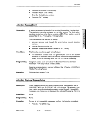 Page 53Features 
l Press the ATT FUNCTION softkey. 
l Press the ABBR DIAL softkey. 
l Enter the desired index number. 
l Press the EXIT softkey. 
Attendant Access (Dial 0) 
Description 
Conditions The following conditions apply to this feature: 
l The attendant access code can generally be used in the system 
wherever an attendant individual directory number can be programmed 
except in the call rerouting table; this can include call forwarding. 
Programming Assign an access code to Feature 11 (Extension...