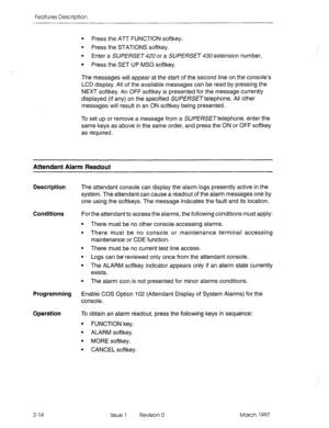 Page 54Features Description 
l Press the ATT FUNCTION softkey. 
l Press the STATIONS softkey. 
l Enter a SUPERSET 420 or a SUPERSET 430 extension number. 
l Press the SET UP MSG softkey. 
The messages will appear at the start of the second line on the console’s 
LCD display. All of the available messages can be read by pressing the 
NEXT softkey. An OFF softkey is presented for the message currently 
displayed (if any) on the specified SUPERSETtelephone. All other 
messages will result in an ON softkey being...