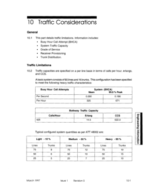 Page 53310 Traffic Considerations 
General 
10.1 This part details traffic limitations. Information includes: 
l Busy Hour Call Attempt (BHCA) 
l System Traffic Capacity 
l Grade of Service 
l Receiver Provisioning 
l Trunk Distribution. 
Traffic Limitations 
10.2 Traffic capacities are specified on a per line basis in terms of calls per hour, erlangs, 
and CCS. 
A basicsystem consists of 80 lines and 16 trunks. This configuration has been specified 
to meet the following heavy traffic characteristics: 
Busy...