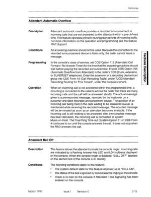 Page 55Features 
Attendant Automatic Overflow 
Description 
Conditions 
Programming 
Operation Attendant automatic overflow provides a recorded announcement to 
incoming calls that are not answered by the attendant within a pre-defined 
time. This feature operates primarily during peak periods of incoming traffic. 
For more information on the operation and programming see the feature 
RAD Support. 
An answering machine should not be used. Because the connection to the 
recorded announcement device is listen...