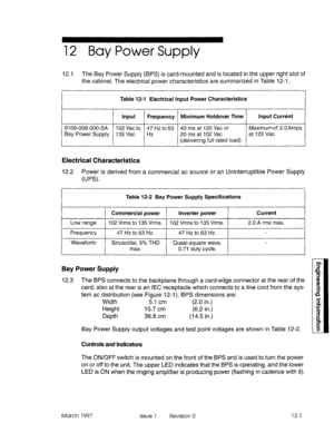 Page 54112 Bay Power Supply 
12.1 The Bay Power Supply (BPS) is card-mounted and is located in the upper right slot of 
the cabinet. The electrical power characteristics are summarized in Table 12-l. 
1 
Table 12-l Electrical Input Power Characteristics 
Input Frequency Minimum Holdover Time Input Current 
9109-008-000-SA 102 Vat to 47 Hz to 63 40 ms at 120 Vat or Maximum of: 2.OAmps 
Bay Power Supply 135 Vat Hz 20 ms at 102 Vat at 120 Vat 
(delivering full rated load) 
Electrical Characteristics 
12.2 Power is...