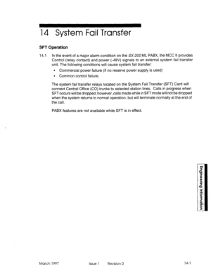 Page 54514 System Fail Transfer 
SFT Operation 
14.1 In the event of a major alarm condition on the SX-200 ML PABX, the MCC II provides 
Control (relay contact) and power (-48V) signals to an external system fail transfer 
unit. The following conditions will cause system fail transfer: 
l Commercial power failure (if no reserve power supply is used) 
. Common control failure. 
The system fail transfer relays located on the System Fail Transfer (SFT) Card will 
connect Central Office (CO) trunks to selected...