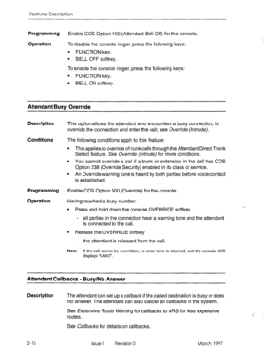 Page 56Features Description 
Programming Enable COS Option 100 (Attendant Bell Off) for the console. 
Operation To disable the console ringer, press the following keys: 
l FUNCTION key. 
l BELL OFF softkey. 
To enable the console ringer, press the following keys: 
l FUNCTION key. 
l BELL ON softkey. 
Attendant Busy Override 
Description 
Conditions 
Programming 
Operation This option allows the attendant who encounters a busy connection, to 
override the connection and enter the call; see Override (Intrude)....