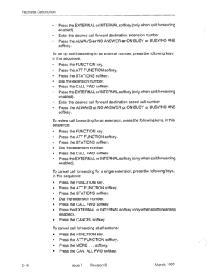 Page 58Features Description 
2-18 
l Press the EXTERNAL or INTERNAL softkey (only when split forwarding 
enabled). 
l Enter the desired call forward destination extension number. 
l Press the ALWAYS or NO ANSWER or ON BUSY or BUSY/NO ANS 
softkey. 
To set up call forwarding to an external number, press the following keys 
in this sequence: 
l Press the FUNCTION key. 
l Press the ATT FUNCTION softkey. 
l Press the STATIONS softkey. 
l Dial the extension number. 
l Press the CALL FWD softkey. 
l Press the...