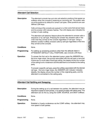 Page 59Features 
Attendant Call Selection 
Description The attendant console has up to ten call selection positions that appear as 
softkeys when the console is receiving an incoming call. The system sets 
up some positions by default for certain call types. Other positions are user 
defined LDN keys. 
Calls arriving at the console are queued on a first come first served basis 
and the answer LED indicator flashes. The LCD display also indicates the 
number of calls waiting. 
The attendant call selection...