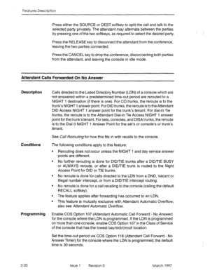 Page 60Features Description 
Press either the SOURCE or DEST softkey to split the call and talk to the 
selected party privately. The attendant may alternate between the parties 
by pressing one of the two softkeys, as required to select the desired party. 
Press the RELEASE key to disconnect the attendant from the conference, 
leaving the two parties connected. 
Press the CANCEL key to drop the conference, disconnecting both parties 
from the attendant, and leaving the console in idle mode. 
Attendant Calls...