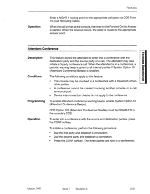 Page 61Features 
Enter a NIGHT 1 routing point for the appropriate call types via CDE Form 
19 (Call Rerouting Table). 
Operation When the call arrives at the console, the timer for the Forward On No Answer 
is started. When the timeout occurs, the caller is routed to the appropriate 
answer point. 
Attendant Conference 
Description This feature allows the attendant to enter into a conference with the 
destination party and the source party of a call. The attendant may also 
initiate a 3-party conference call....