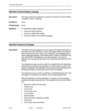 Page 62Features Description 
Attendant Console Display Language 
Description This feature allows the attendant to display the attendant console softkeys 
in English, French or Spanish. 
Conditions None. 
Programming None. 
Operation To change the softkey language: 
l Press the FUNCTION key. 
l Press the LANGUAGE softkey. 
l Press the softkey of the desired language. 
Attendant Console LCD Display 
Description 
The PABX continually displays the time of day on the right-hand portion of 
the status line of the...