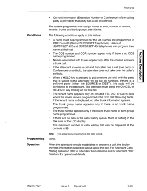 Page 63Features 
l On hold information (Extension Number or Conference) of the calling 
party is provided if that party has a call on softhold. 
The system programmer can assign names to sets, classes of service, 
tenants, trunks and trunk groups; see Names. 
Conditions The following conditions apply to this feature: 
. 
. 
. A name must be programmed for the set. Names are programmed in 
CDE Form 09 (StationlSUPERSE TTelephones). Users of 
SUPERSET 420 and SUPERSET 430 telephones can program their 
name at...