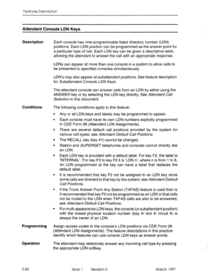 Page 64Features Description 
Attendant Console LDN Kevs 
Description 
Each console has nine programmable listed directory number (LDN) 
positions. Each LDN position can be programmed as the answer point for 
a particular type of call. Each LDN key can be given a descriptive label, 
allowing the attendant to answer the call with an appropriate response. 
LDNs can appear at more than one console in a system to allow calls to 
be presented to specified consoles simultaneously. 
LDN’s may also appear at...