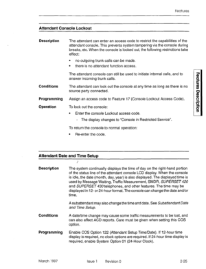 Page 65Features 
Attendant Console Lockout 
Description The attendant can enter an access code to restrict the capabilities of the 
attendant console. This prevents system tampering via the console during 
breaks, etc. When the console is locked out, the following restrictions take 
effect: 
. 
no outgoing trunk calls can be made. 
l there is no attendant function access. 
The attendant console can still be used to initiate internal calls, and to 
answer incoming trunk calls. 
Conditions 
The attendant can lock...