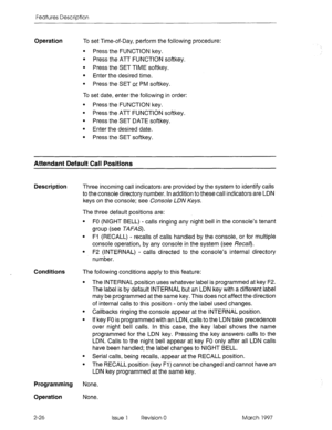 Page 66Features Description 
Operation To set Time-of-Day, perform the following procedure: 
l Press the FUNCTION key. 
l Press the ATT FUNCTION softkey. 
l Press the SET TIME softkey. 
l Enter the desired time. 
l Press the SET or PM softkey. 
To set date, enter the following in order: 
l Press the FUNCTION key. 
l Press the ATT FUNCTION softkey. 
l Press the SET DATE softkey. 
l Enter the desired date. 
l Press the SET softkey. 
Attendant Default Call Positions 
Description Three incoming call indicators are...