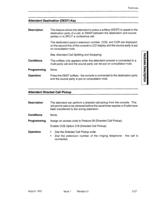 Page 67Features 
Attendant Destination (DEST) Key 
Description 
This feature allows the attendant to press a softkey (DEST) to speak to the 
destination party of a call, to SWAP between the destination and source 
parties or to SPLIT a conference call. 
The destination party’s extension number, COS, and COR are displayed 
on the second line of the console’s LCD display and the source party is put 
on consultation hold. 
See Attendant Call Splitting and Swapping. 
Conditions This softkey only appears when the...