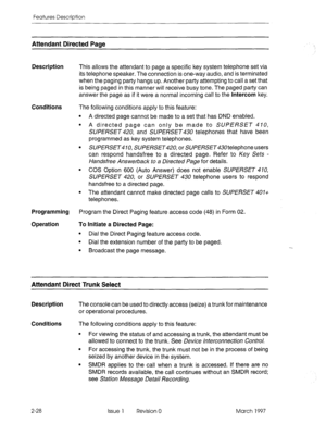 Page 68Features Description 
Attendant Directed Paae 
Description 
This allows the attendant to page a specific key system telephone set via 
its telephone speaker. The connection is one-way audio, and is terminated 
when the paging party hangs up. Another party attempting to call a set that 
is being paged in this manner will receive busy tone. The paged party can 
answer the page as if it were a normal incoming call to the Intercom key. 
Conditions 
The following conditions apply to this feature: 
l A...