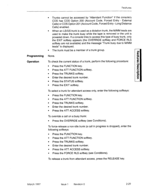 Page 69Features 
Programming 
Operation 
l Trunks cannot be accessed by “Attendant Function” if the console’s 
COS has COS Option 200 (Account Code, Forced Entry - External 
Calls) or COS Option 201 (Account Code, Forced Entry - Long Distance 
Calls) enabled. 
l When an LS/GS trunk is used as a dictation trunk, the M/MM leads are 
used to make the trunk busy while the tape is removed or the unit is 
powered down. If a console tries to access this type of busy trunk, only 
the EXIT softkey appears (the OVERRIDE...