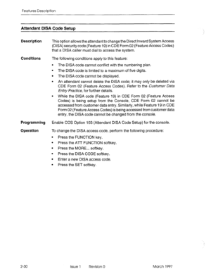 Page 70Features Description 
Attendant DISA Code SetuD 
Description 
This option allows the attendant to change the Direct Inward System Access 
(DISA) security code (Feature 19) in CDE Form 02 (Feature Access Codes) 
that a DISA caller must dial to access the system. 
Conditions 
The following conditions apply to this feature: 
The DISA code cannot conflict with the numbering plan. 
The DISA code is limited to a maximum of five digits. 
The DISA code cannot be displayed. 
An attendant cannot delete the DISA...