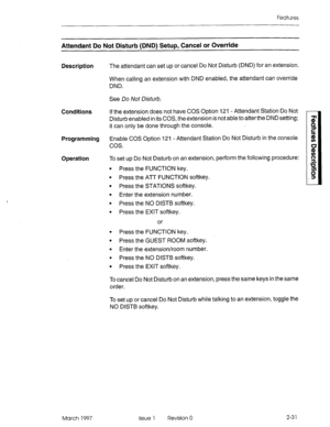 Page 71Features 
Attendant Do Not Disturb (DND) Setup, Cancel or Override 
Description 
Conditions 
Programming 
Operation 
The attendant can set up or cancel Do Not Disturb (DND) for an extension. 
When calling an extension with DND enabled, the attendant can override 
DND. 
See Do Not Disturb. 
If the extension does not have COS Option 121 - Attendant Station Do Not 
Disturb enabled in its COS, the extension is not able to alter the DND setting; 
it can only be done through the console. 
Enable COS Option 121...