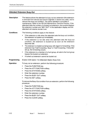 Page 72Features Description 
Attendant Extension Busv-Out 
Description This feature allows the attendant to busy out any extension (the extension 
is removed from service and cannot originate or receive any calls), and to 
remove the busy-out condition. The same operation is provided in 
maintenance. Refer to the RS-232 Maintenance Terminal Practice. If the 
attendant dials the number of a busied-out extension, the console displays 
the extension number and “BSY OUT” in the destination display and the...