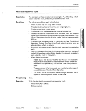 Page 73Features 
Attendant Flash Over Trunk 
Description The attendant can flash on a trunk by pressing the FLASH softkey. A flash 
is sent out on the trunk, and dialing is restarted on the trunk. 
Conditions The following conditions apply to this feature: 
. 
. 
There must be only one party at the console. 
The attendant may flash on incoming and outgoing trunks. 
The trunk must be in a trunk group. 
The feature is not available when the console is locked out. 
The flash duration is based on the trunk hardware...