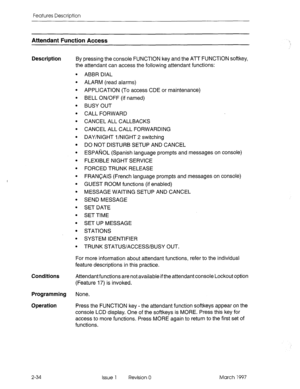 Page 74Features Description 
Attendant Function Access 
Description By pressing the console FUNCTION key and the ATT FUNCTION softkey, 
the attendant can access the following attendant functions: 
. 
. 
. 
. 
. 
. 
. 
. 
. 
. 
. 
. 
. 
. 
. 
. 
. 
. 
. 
. 
. 
. 
. ABBR DIAL 
ALARM (read alarms) 
APPLICATION (To access CDE or maintenance) 
BELL ON/OFF (if named) 
BUSY OUT 
CALL FORWARD 
CANCEL ALL CALLBACKS 
CANCEL ALL CALL FORWARDING 
DAY/NIGHT l/NIGHT 2 switching 
DO NOT DISTURB SETUP AND CANCEL 
ESPANOL...