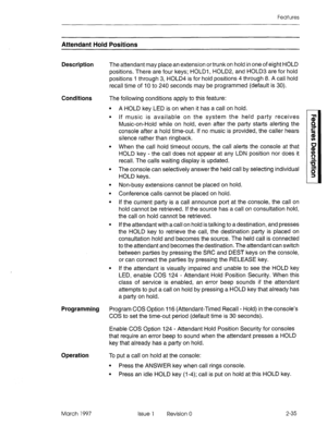Page 75Features 
Attendant Hold Positions 
Description The attendant may place an extension or trunk on hold in one of eight HOLD 
positions. There are four keys; HOLDl, HOLD2, and HOLD3 are for hold 
positions 1 through 3, HOLD4 is for hold positions 4 through 8. A call hold 
recall time of 10 to 240 seconds may be programmed (default is 30). 
Conditions The following conditions apply to this feature: 
Programming 
Operation 
March 1997 
l A HOLD key LED is on when it has a call on hold. 
l If music is...