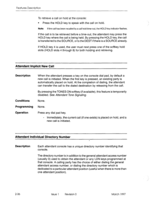 Page 76Features Description 
To retrieve a call on hold at the console: 
l Press the HOLD key to speak with the call on hold. 
Note: If the call has been recalled by a call hold time-out, the HOLD key indicator flashes. 
If the call is to be retrieved before a time-out, the attendant may press the 
HOLD key where the call is being held. By pressing the HOLD key, the call 
is transferred to the SOURCE, or to the DEST if there is a SOURCE already. 
If HOLD key 4 is used, the user must next press one of the...