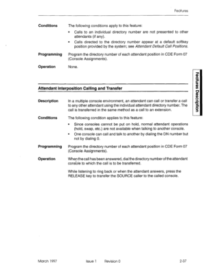 Page 77Features 
Conditions The following conditions apply to this feature: 
l Calls to an individual directory number are not presented to other 
attendants (if any). 
l Calls directed to the directory number appear at a default softkey 
position provided by the system; see Attendant Default Call Positions. 
Programming Program the directory number of each attendant position in CDE Form 07 
(Console Assignments). 
Operation 
None. 
Attendant Interposition Calling and Transfer 
Description In a multiple console...