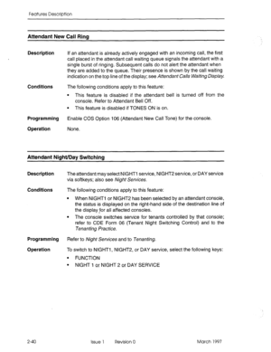 Page 80Features Description 
Attendant New Call Rim 
Description 
Conditions 
Programming 
Operation If an attendant is already actively engaged with an incoming call, the first 
call placed in the attendant call waiting queue signals the attendant with a 
single burst of ringing. Subsequent calls do not alert the attendant when 
they are added to the queue. Their presence is shown by the call waiting 
indication on the top line of the display; see Attendant Calls Waiting Display 
The following conditions apply...