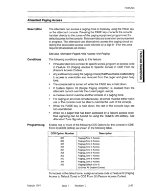 Page 81Features 
Attendant Paging Access 
Description The attendant can access a paging zone or zones by using the PAGE key 
on the attendant console. Pressing the PAGE key connects the console 
handset directly to the zones of the paging equipment programmed for 
default access for the console. This overrides any extension announcement 
in progress. The attendant can alternatively access the paging circuit by 
dialing the associated access code followed by a digit 0 - 9 for the zone 
required (0 accesses all...