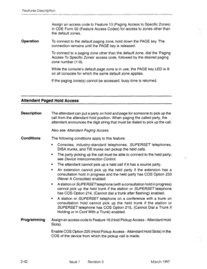 Page 82Features Description 
Operation Assign an access code to Feature 13 (Paging Access to Specific Zones) 
in CDE Form 02 (Feature Access Codes) for access to zones other than 
the default zones. 
To connect to the default paging zone, hold down the PAGE key. The 
connection remains until the PAGE key is released. 
To connect to a paging zone other than the default zone, dial the ‘Paging 
Access To Specific Zones’ access code, followed by the desired paging 
zone number (l-9). 
While the console’s default...