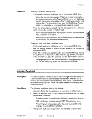 Page 83Features 
Operation If paging the default paging zone: 
. Put the calling party on hold using one of the console HOLD slots. 
- When the attendant presses the PAGE key, the console displays 
the access code assigned to Feature 16 followed by two digits that 
identify the console, followed by n. The “n” digit represents the hold 
slot number. The attendant should learn the Hold Pickup Access 
code; it is not displayed when specific zone paging is used. 
l Page the second party, specifying the displayed...