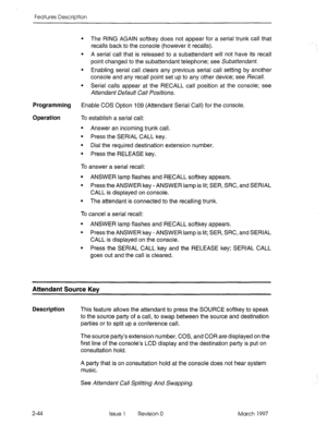 Page 84Features Description 
l The RING AGAIN softkey does not appear for a serial trunk call that 
recalls back to the console (however it recalls). 
l A serial call that is released to a subattendant will not have its recall 
point changed to the subattendant telephone; see Subattendant. 
l Enabling serial call clears any previous serial call setting by another 
console and any recall point set up to any other device; see Recall. 
l Serial calls appear at the RECALL call position at the console; see...