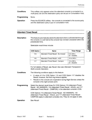 Page 85Features 
Conditions 
This softkey only appears when the attendant console is connected to a 
multi-party call and the destination party can be put on Consultation Hold. 
Programming None. 
Operation 
Press the SOURCE softkey - the console is connected to the source party 
and the destination party is put on consultation hold. 
Attendant Timed Recall 
n $ 
z 
Description 
This feature automatically alerts the attendant when a call extended through 3 
the console or a call held at the console has not been...