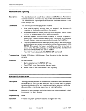 Page 86Features Description 
Attendant Tone Signaling 
Description The attendant console usually does not transmit DTMF tones. Applications 
such as voice mail, however, may require the attendant to transmit tones. 
The attendant tone signaling feature allows the console to transmit DTMF 
tones during a call. 
Conditions The following conditions apply to this feature: 
l The TONES ON/OFF softkey does not appear if the Attendant is 
receiving an Audible Lockout Alarm (if enabled). 
l The tones remain on unless...