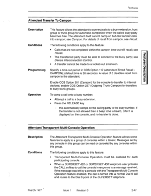 Page 87Features 
Attendant Transfer To CamDon 
Description 
This feature allows the attendant to connect calls to a busy extension, hunt 
group or trunk group for automatic completion when the called busy party 
becomes free. The attendant itself cannot camp on but can transfer calls 
into campon; see Campon. For details of recall from campon, see Recall. 
Conditions The following conditions apply to this feature: 
Programming 
Operation 
l Calls that are not completed within the campon time-out will recall;...