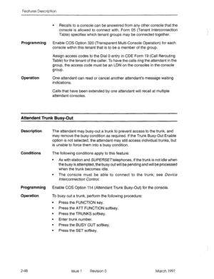 Page 88Features Description 
l Recalls to a console can be answered from any other console that the 
console is allowed to connect with. Form 05 (Tenant Interconnection 
Table) specifies which tenant groups may be connected together. 
Programming Enable COS Option 320 (Transparent Multi-Console Operation) for each 
console within this tenant that is to be a member of the group. 
Assign access codes to the Dial 0 entry in CDE Form 19 (Call Rerouting 
Table) for the tenant of the caller. To have the calls ring...