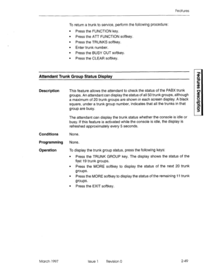 Page 89Features 
To return a trunk to service, perform the following procedure: 
l Press the FUNCTION key. 
l Press the ATT FUNCTION softkey. 
l Press the TRUNKS softkey. 
l Enter trunk number. 
l Press the BUSY OUT softkey. 
l Press the CLEAR softkey. 
Attendant Trunk Group Status Display 
Description This feature allows the attendant to check the status of the PABX trunk 
groups. An attendant can display the status of all 50 trunk groups, although 
a maximum of 20 trunk groups are shown in each screen...