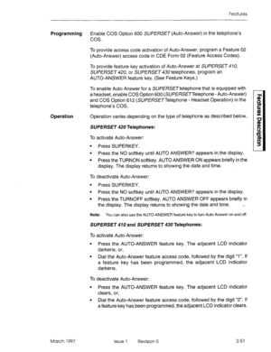 Page 91Features 
Programming 
Enable COS Option 600 SUPERSET (Auto-Answer) in the telephone’s 
cos. 
To provide access code activation of Auto-Answer, program a Feature 02 
(Auto-Answer) access code in CDE Form 02 (Feature Access Codes). 
To provide feature key activation of Auto-Answer at SUPERSET 470, 
SUPERSET 420, or SUPERSET 430 telephones, program an 
AUTO-ANSWER feature key. (See Feature Keys.) 
To enable Auto Answer for a SUPERSETtelephone that is equipped with 
a headset, enable COS Option 600...